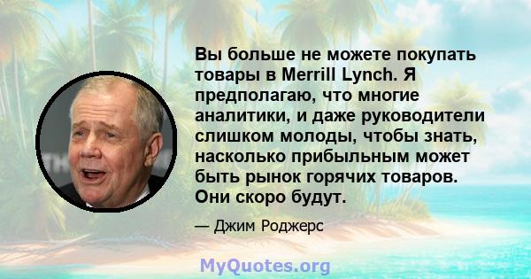 Вы больше не можете покупать товары в Merrill Lynch. Я предполагаю, что многие аналитики, и даже руководители слишком молоды, чтобы знать, насколько прибыльным может быть рынок горячих товаров. Они скоро будут.