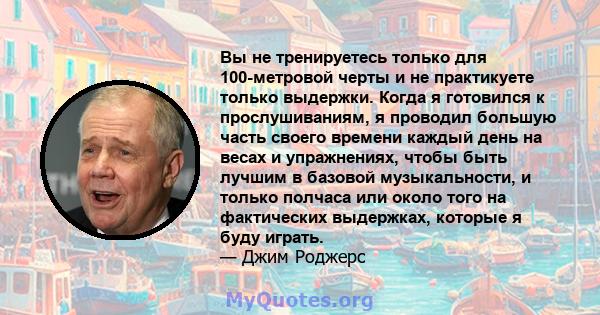 Вы не тренируетесь только для 100-метровой черты и не практикуете только выдержки. Когда я готовился к прослушиваниям, я проводил большую часть своего времени каждый день на весах и упражнениях, чтобы быть лучшим в