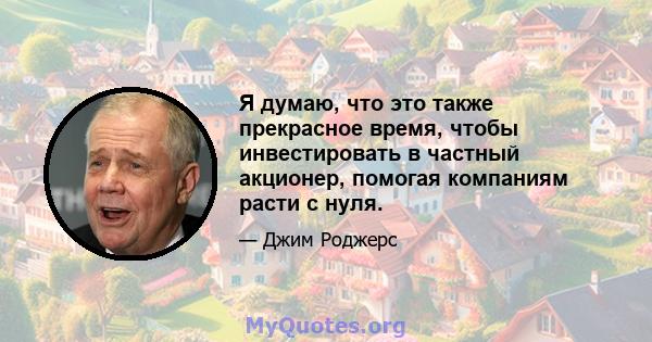 Я думаю, что это также прекрасное время, чтобы инвестировать в частный акционер, помогая компаниям расти с нуля.