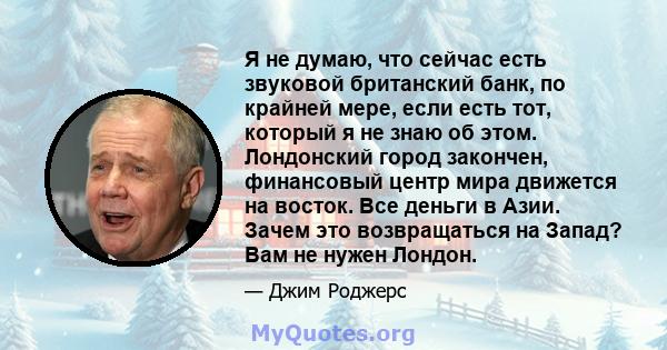 Я не думаю, что сейчас есть звуковой британский банк, по крайней мере, если есть тот, который я не знаю об этом. Лондонский город закончен, финансовый центр мира движется на восток. Все деньги в Азии. Зачем это