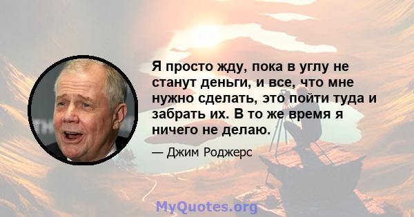 Я просто жду, пока в углу не станут деньги, и все, что мне нужно сделать, это пойти туда и забрать их. В то же время я ничего не делаю.