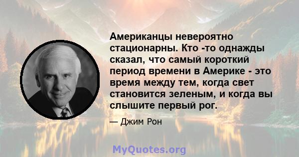 Американцы невероятно стационарны. Кто -то однажды сказал, что самый короткий период времени в Америке - это время между тем, когда свет становится зеленым, и когда вы слышите первый рог.