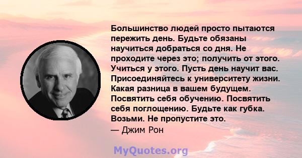 Большинство людей просто пытаются пережить день. Будьте обязаны научиться добраться со дня. Не проходите через это; получить от этого. Учиться у этого. Пусть день научит вас. Присоединяйтесь к университету жизни. Какая