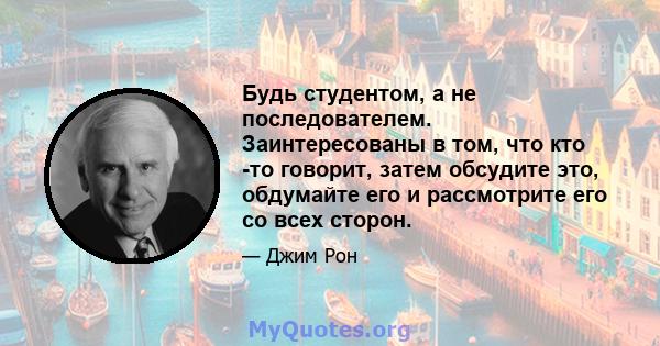 Будь студентом, а не последователем. Заинтересованы в том, что кто -то говорит, затем обсудите это, обдумайте его и рассмотрите его со всех сторон.