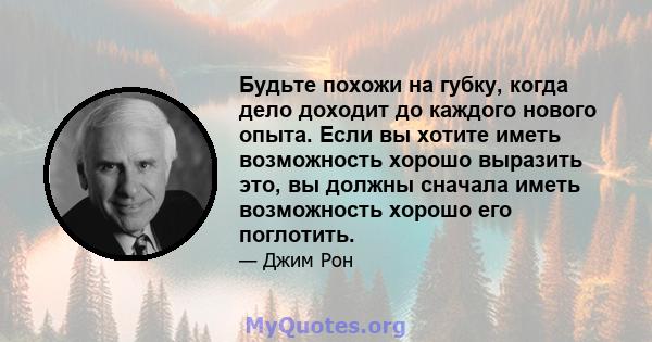 Будьте похожи на губку, когда дело доходит до каждого нового опыта. Если вы хотите иметь возможность хорошо выразить это, вы должны сначала иметь возможность хорошо его поглотить.