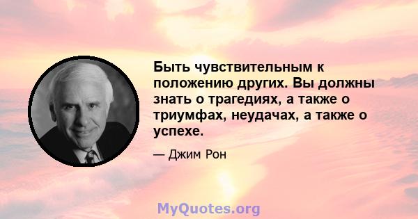 Быть чувствительным к положению других. Вы должны знать о трагедиях, а также о триумфах, неудачах, а также о успехе.