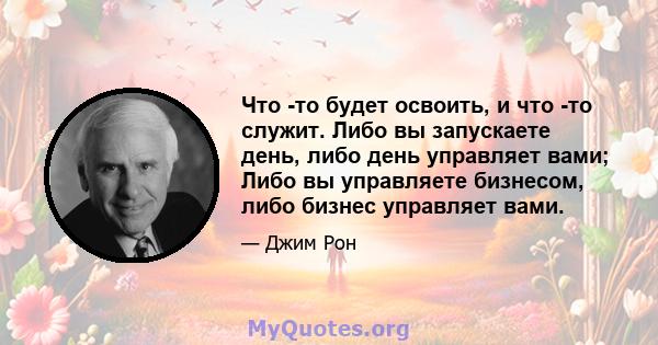 Что -то будет освоить, и что -то служит. Либо вы запускаете день, либо день управляет вами; Либо вы управляете бизнесом, либо бизнес управляет вами.