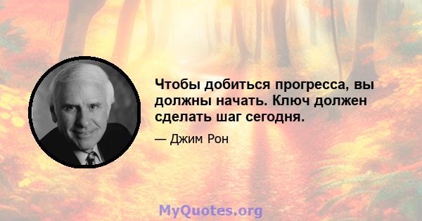 Чтобы добиться прогресса, вы должны начать. Ключ должен сделать шаг сегодня.