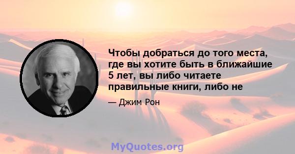 Чтобы добраться до того места, где вы хотите быть в ближайшие 5 лет, вы либо читаете правильные книги, либо не