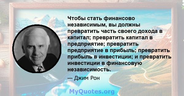 Чтобы стать финансово независимым, вы должны превратить часть своего дохода в капитал; превратить капитал в предприятие; превратить предприятие в прибыль; превратить прибыль в инвестиции; и превратить инвестиции в