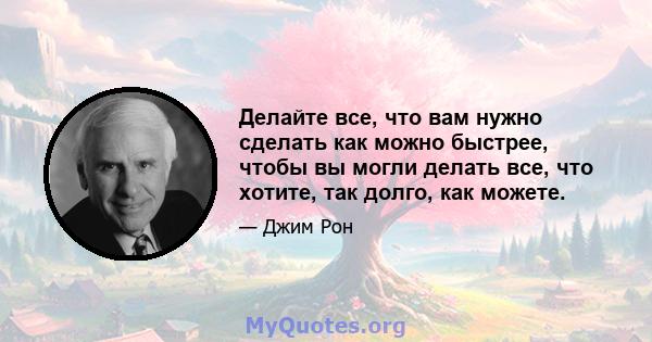 Делайте все, что вам нужно сделать как можно быстрее, чтобы вы могли делать все, что хотите, так долго, как можете.