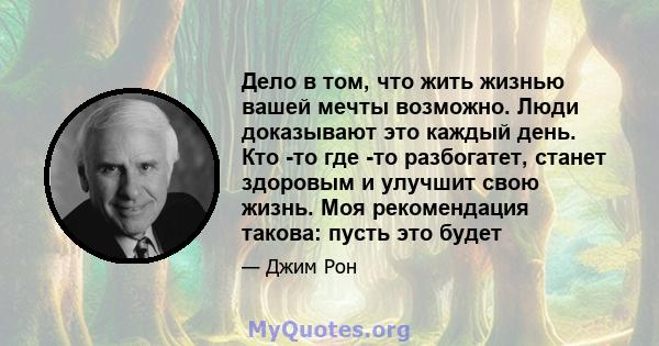 Дело в том, что жить жизнью вашей мечты возможно. Люди доказывают это каждый день. Кто -то где -то разбогатет, станет здоровым и улучшит свою жизнь. Моя рекомендация такова: пусть это будет