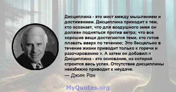 Дисциплина - это мост между мышлением и достижением. Дисциплина приходит к тем, кто осознает, что для воздушного змея он должен подняться против ветра; что все хорошие вещи достигаются теми, кто готов плавать вверх по