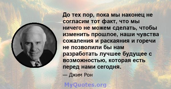 До тех пор, пока мы наконец не согласим тот факт, что мы ничего не можем сделать, чтобы изменить прошлое, наши чувства сожаления и раскаяния и горечи не позволили бы нам разработать лучшее будущее с возможностью,