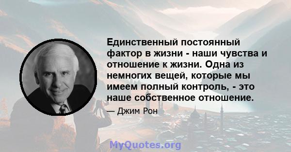 Единственный постоянный фактор в жизни - наши чувства и отношение к жизни. Одна из немногих вещей, которые мы имеем полный контроль, - это наше собственное отношение.