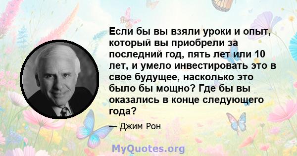 Если бы вы взяли уроки и опыт, который вы приобрели за последний год, пять лет или 10 лет, и умело инвестировать это в свое будущее, насколько это было бы мощно? Где бы вы оказались в конце следующего года?