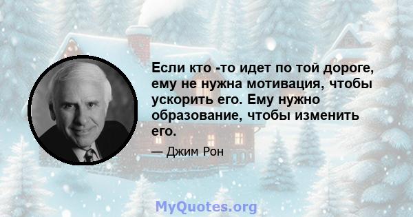 Если кто -то идет по той дороге, ему не нужна мотивация, чтобы ускорить его. Ему нужно образование, чтобы изменить его.