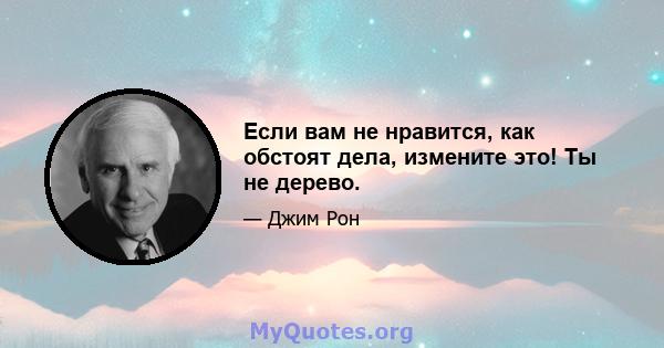 Если вам не нравится, как обстоят дела, измените это! Ты не дерево.