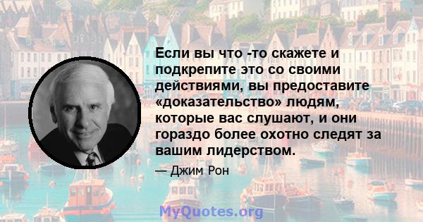 Если вы что -то скажете и подкрепите это со своими действиями, вы предоставите «доказательство» людям, которые вас слушают, и они гораздо более охотно следят за вашим лидерством.