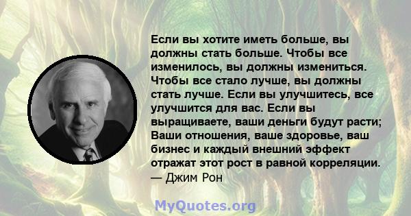 Если вы хотите иметь больше, вы должны стать больше. Чтобы все изменилось, вы должны измениться. Чтобы все стало лучше, вы должны стать лучше. Если вы улучшитесь, все улучшится для вас. Если вы выращиваете, ваши деньги