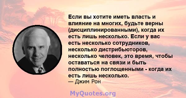 Если вы хотите иметь власть и влияние на многих, будьте верны (дисциплинированными), когда их есть лишь несколько. Если у вас есть несколько сотрудников, несколько дистрибьюторов, несколько человек, это время, чтобы