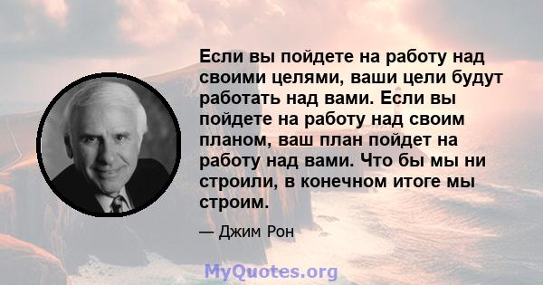 Если вы пойдете на работу над своими целями, ваши цели будут работать над вами. Если вы пойдете на работу над своим планом, ваш план пойдет на работу над вами. Что бы мы ни строили, в конечном итоге мы строим.