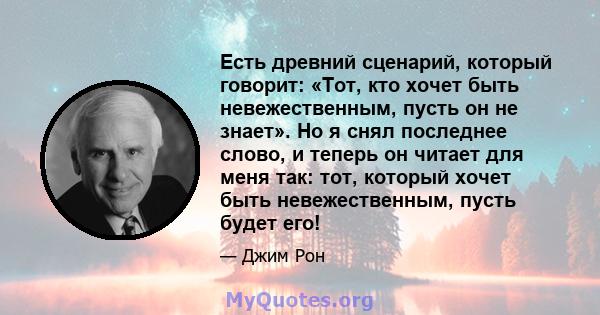 Есть древний сценарий, который говорит: «Тот, кто хочет быть невежественным, пусть он не знает». Но я снял последнее слово, и теперь он читает для меня так: тот, который хочет быть невежественным, пусть будет его!