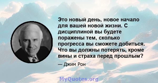 Это новый день, новое начало для вашей новой жизни. С дисциплиной вы будете поражены тем, сколько прогресса вы сможете добиться. Что вы должны потерять, кроме вины и страха перед прошлым?