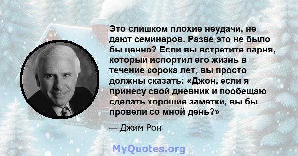 Это слишком плохие неудачи, не дают семинаров. Разве это не было бы ценно? Если вы встретите парня, который испортил его жизнь в течение сорока лет, вы просто должны сказать: «Джон, если я принесу свой дневник и