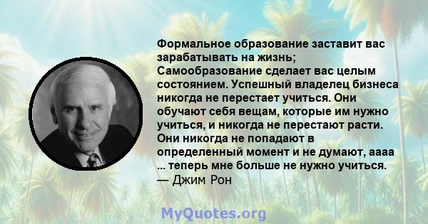 Формальное образование заставит вас зарабатывать на жизнь; Самообразование сделает вас целым состоянием. Успешный владелец бизнеса никогда не перестает учиться. Они обучают себя вещам, которые им нужно учиться, и