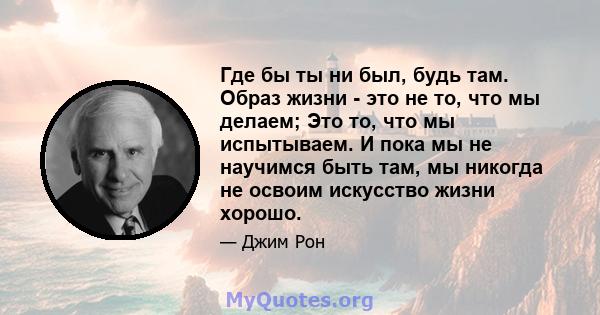 Где бы ты ни был, будь там. Образ жизни - это не то, что мы делаем; Это то, что мы испытываем. И пока мы не научимся быть там, мы никогда не освоим искусство жизни хорошо.