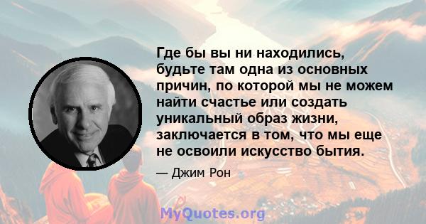 Где бы вы ни находились, будьте там одна из основных причин, по которой мы не можем найти счастье или создать уникальный образ жизни, заключается в том, что мы еще не освоили искусство бытия.