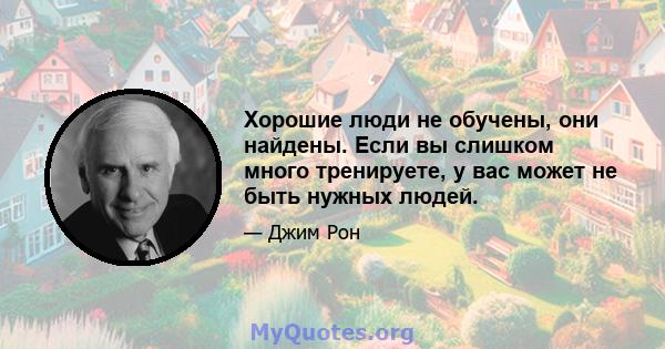 Хорошие люди не обучены, они найдены. Если вы слишком много тренируете, у вас может не быть нужных людей.