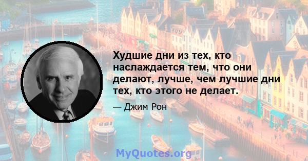 Худшие дни из тех, кто наслаждается тем, что они делают, лучше, чем лучшие дни тех, кто этого не делает.