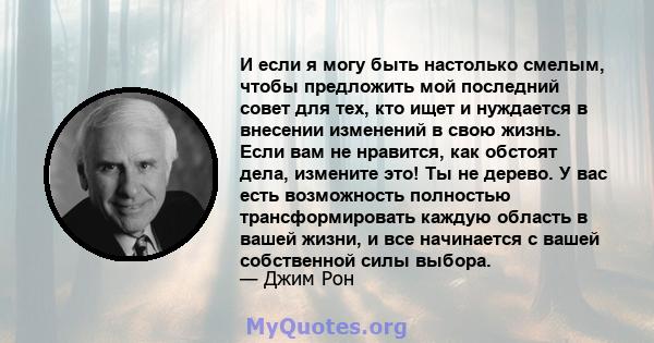 И если я могу быть настолько смелым, чтобы предложить мой последний совет для тех, кто ищет и нуждается в внесении изменений в свою жизнь. Если вам не нравится, как обстоят дела, измените это! Ты не дерево. У вас есть