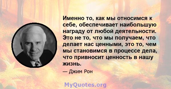 Именно то, как мы относимся к себе, обеспечивает наибольшую награду от любой деятельности. Это не то, что мы получаем, что делает нас ценными, это то, чем мы становимся в процессе дела, что привносит ценность в нашу