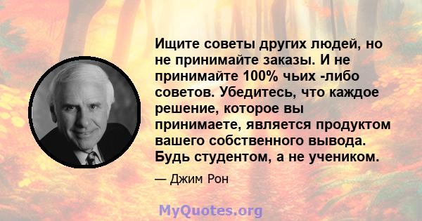 Ищите советы других людей, но не принимайте заказы. И не принимайте 100% чьих -либо советов. Убедитесь, что каждое решение, которое вы принимаете, является продуктом вашего собственного вывода. Будь студентом, а не