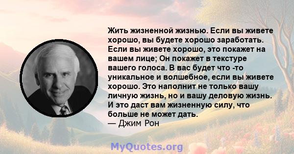 Жить жизненной жизнью. Если вы живете хорошо, вы будете хорошо заработать. Если вы живете хорошо, это покажет на вашем лице; Он покажет в текстуре вашего голоса. В вас будет что -то уникальное и волшебное, если вы