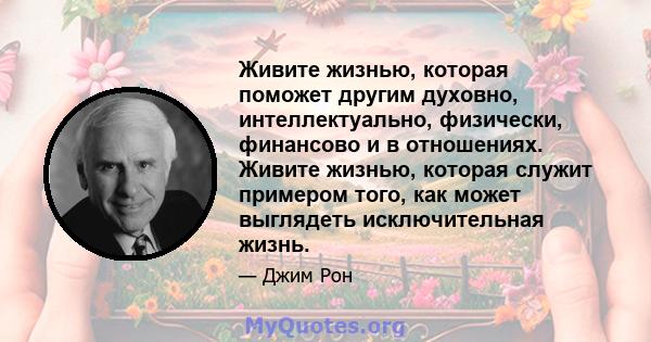 Живите жизнью, которая поможет другим духовно, интеллектуально, физически, финансово и в отношениях. Живите жизнью, которая служит примером того, как может выглядеть исключительная жизнь.