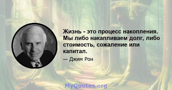 Жизнь - это процесс накопления. Мы либо накапливаем долг, либо стоимость, сожаление или капитал.