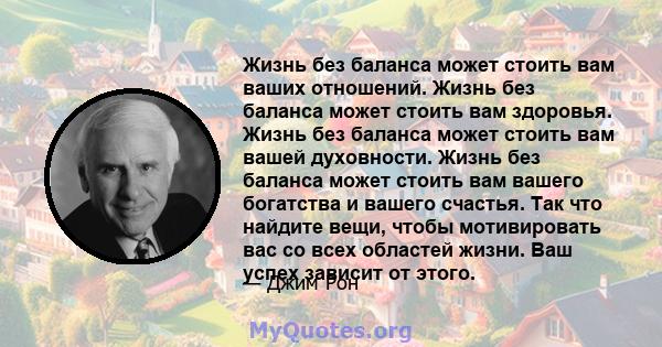 Жизнь без баланса может стоить вам ваших отношений. Жизнь без баланса может стоить вам здоровья. Жизнь без баланса может стоить вам вашей духовности. Жизнь без баланса может стоить вам вашего богатства и вашего счастья. 