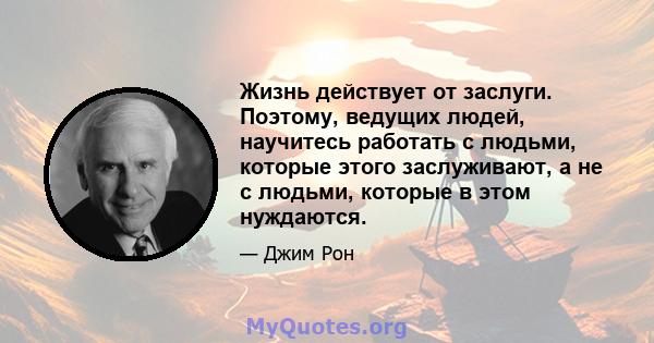 Жизнь действует от заслуги. Поэтому, ведущих людей, научитесь работать с людьми, которые этого заслуживают, а не с людьми, которые в этом нуждаются.