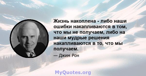 Жизнь накоплена - либо наши ошибки накапливаются в том, что мы не получаем, либо на наши мудрые решения накапливаются в то, что мы получаем.