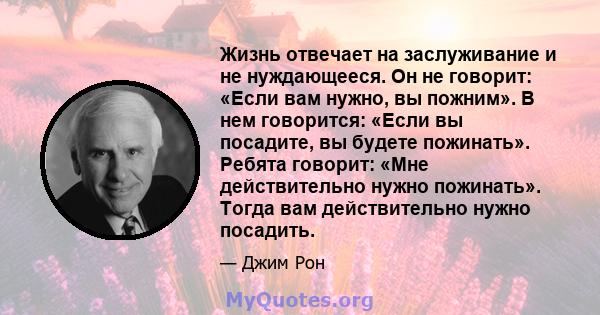 Жизнь отвечает на заслуживание и не нуждающееся. Он не говорит: «Если вам нужно, вы пожним». В нем говорится: «Если вы посадите, вы будете пожинать». Ребята говорит: «Мне действительно нужно пожинать». Тогда вам