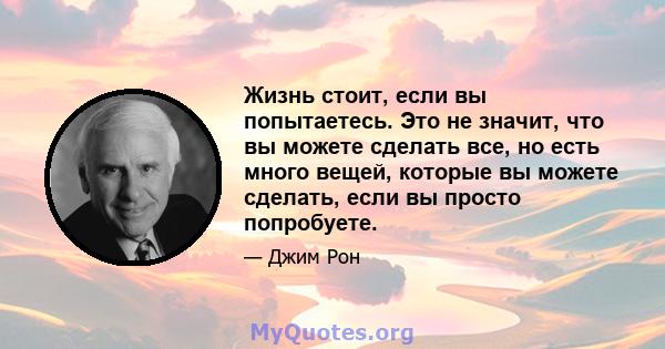 Жизнь стоит, если вы попытаетесь. Это не значит, что вы можете сделать все, но есть много вещей, которые вы можете сделать, если вы просто попробуете.