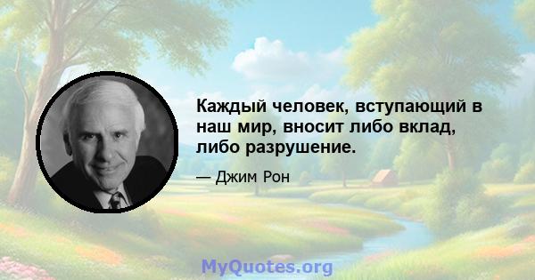 Каждый человек, вступающий в наш мир, вносит либо вклад, либо разрушение.