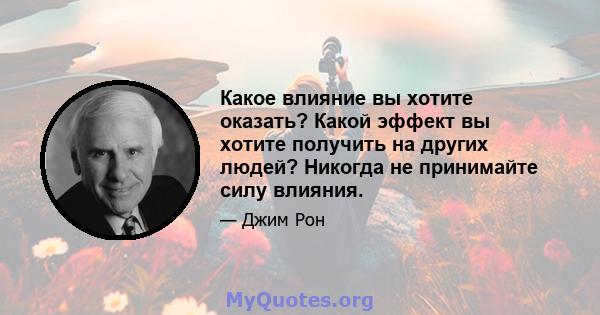 Какое влияние вы хотите оказать? Какой эффект вы хотите получить на других людей? Никогда не принимайте силу влияния.