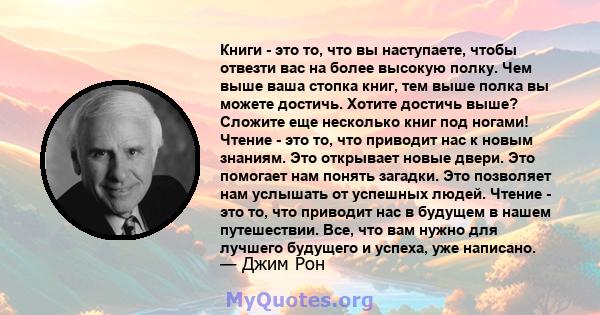 Книги - это то, что вы наступаете, чтобы отвезти вас на более высокую полку. Чем выше ваша стопка книг, тем выше полка вы можете достичь. Хотите достичь выше? Сложите еще несколько книг под ногами! Чтение - это то, что