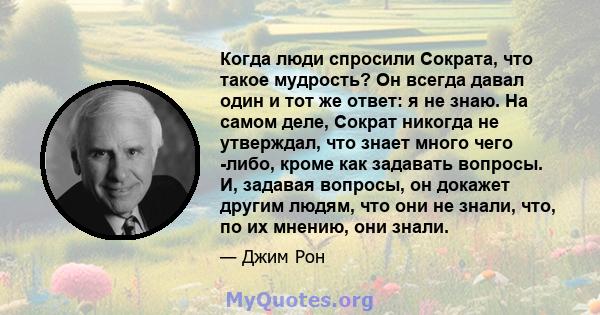 Когда люди спросили Сократа, что такое мудрость? Он всегда давал один и тот же ответ: я не знаю. На самом деле, Сократ никогда не утверждал, что знает много чего -либо, кроме как задавать вопросы. И, задавая вопросы, он 