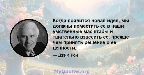 Когда появится новая идея, мы должны поместить ее в наши умственные масштабы и тщательно взвесить ее, прежде чем принять решение о ее ценности.